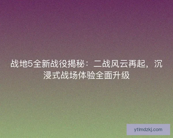 战地5全新战役揭秘：二战风云再起，沉浸式战场体验全面升级