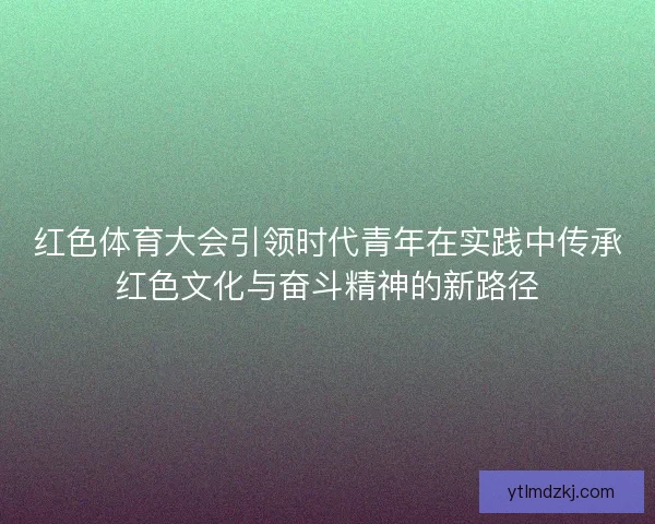 红色体育大会引领时代青年在实践中传承红色文化与奋斗精神的新路径