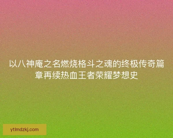 以八神庵之名燃烧格斗之魂的终极传奇篇章再续热血王者荣耀梦想史