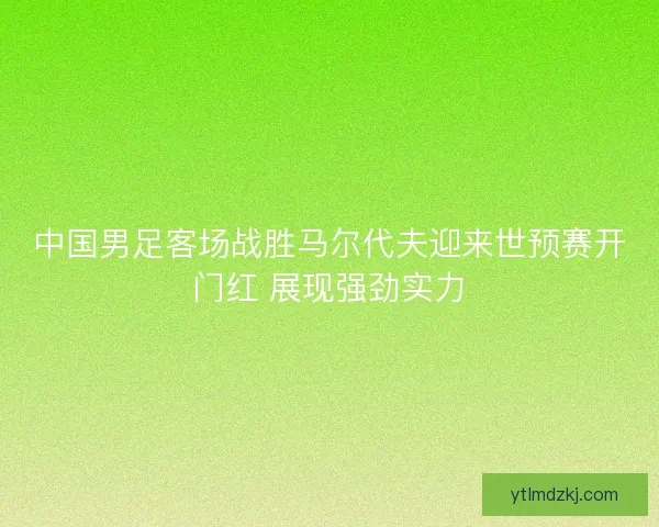 中国男足客场战胜马尔代夫迎来世预赛开门红 展现强劲实力