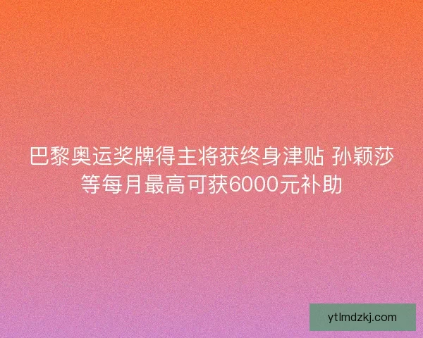 巴黎奥运奖牌得主将获终身津贴 孙颖莎等每月最高可获6000元补助