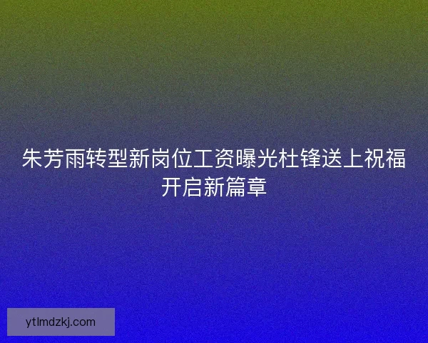 朱芳雨转型新岗位工资曝光杜锋送上祝福开启新篇章