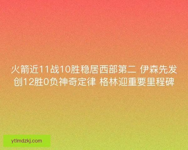 火箭近11战10胜稳居西部第二 伊森先发创12胜0负神奇定律 格林迎重要里程碑