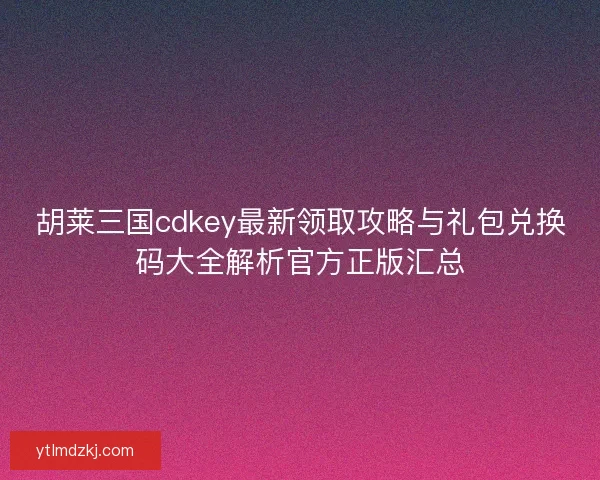 胡莱三国cdkey最新领取攻略与礼包兑换码大全解析官方正版汇总