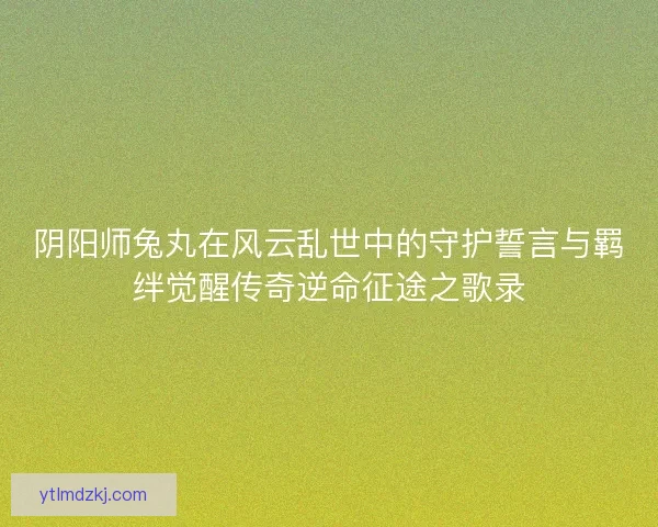 阴阳师兔丸在风云乱世中的守护誓言与羁绊觉醒传奇逆命征途之歌录